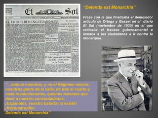 “Delenda est Monarchia”

                                           Frase con la que finalizaba el demoledor
                                           artículo de Ortega y Gasset en el diario
                                           El Sol (noviembre de 1930) en el que
                                           criticaba el fracaso gubernamental e
                                           instaba a los ciudadanos a ir contra la
                                           monarquía.




“…somos nosotros, y no el Régimen mismo;
nosotros gente de la calle, de tres al cuarto y
nada revolucionarios, quienes tenemos que
decir a nuestro conciudadanos:
¡Españoles, vuestro Estado no existe!
¡Reconstruidlo!
Delenda est Monarchia”
 