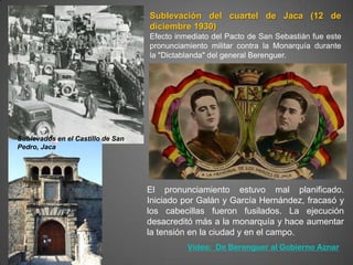 Sublevación del cuartel de Jaca (12 de
                                   diciembre 1930)
                                   Efecto inmediato del Pacto de San Sebastián fue este
                                   pronunciamiento militar contra la Monarquía durante
                                   la "Dictablanda" del general Berenguer.




Sublevados en el Castillo de San
Pedro, Jaca




                                   El pronunciamiento estuvo mal planificado.
                                   Iniciado por Galán y García Hernández, fracasó y
                                   los cabecillas fueron fusilados. La ejecución
                                   desacreditó más a la monarquía y hace aumentar
                                   la tensión en la ciudad y en el campo.
                                             Vídeo: De Berenguer al Gobierno Aznar
 