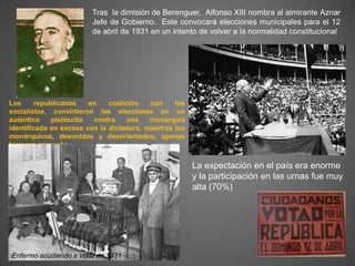 Tras la dimisión de Berenguer, Alfonso XIII nombra al almirante Aznar
                         Jefe de Gobierno. Este convocará elecciones municipales para el 12
                         de abril de 1931 en un intento de volver a la normalidad constitucional




Los      republicanos    en   coalición   con     los
socialistas, convirtieron las elecciones en un
auténtico     plebiscito  contra    una   monarquía
identificada en exceso con la dictadura, mientras los
monárquicos, desunidos y desorientados, apenas
hicieron campaña.


                                                        La expectación en el país era enorme
                                                        y la participación en las urnas fue muy
                                                        alta (70%)




Enfermo acudiendo a votar en 1931
 