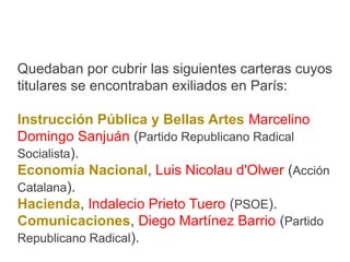 Quedaban por cubrir las siguientes carteras cuyos
titulares se encontraban exiliados en París:
Instrucción Pública y Bellas Artes Marcelino
Domingo Sanjuán (Partido Republicano Radical
Socialista).
Economía Nacional, Luis Nicolau d'Olwer (Acción
Catalana).
Hacienda, Indalecio Prieto Tuero (PSOE).
Comunicaciones, Diego Martínez Barrio (Partido
Republicano Radical).
 