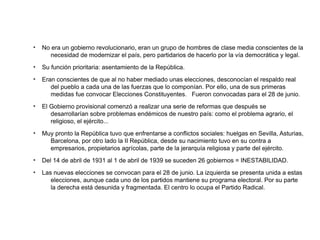 ●
No era un gobierno revolucionario, eran un grupo de hombres de clase media conscientes de la
necesidad de modernizar el país, pero partidarios de hacerlo por la vía democrática y legal.
●
Su función prioritaria: asentamiento de la República.
●
Eran conscientes de que al no haber mediado unas elecciones, desconocían el respaldo real
del pueblo a cada una de las fuerzas que lo componían. Por ello, una de sus primeras
medidas fue convocar Elecciones Constituyentes. Fueron convocadas para el 28 de junio.
●
El Gobierno provisional comenzó a realizar una serie de reformas que después se
desarrollarían sobre problemas endémicos de nuestro país: como el problema agrario, el
religioso, el ejército...
●
Muy pronto la República tuvo que enfrentarse a conflictos sociales: huelgas en Sevilla, Asturias,
Barcelona, por otro lado la II República, desde su nacimiento tuvo en su contra a
empresarios, propietarios agrícolas, parte de la jerarquía religiosa y parte del ejército.
●
Del 14 de abril de 1931 al 1 de abril de 1939 se suceden 26 gobiernos = INESTABILIDAD.
●
Las nuevas elecciones se convocan para el 28 de junio. La izquierda se presenta unida a estas
elecciones, aunque cada uno de los partidos mantiene su programa electoral. Por su parte
la derecha está desunida y fragmentada. El centro lo ocupa el Partido Radical.
 