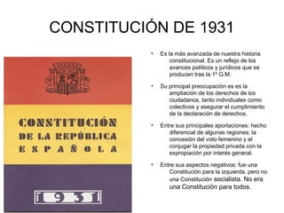 CONSTITUCIÓN DE 1931
●
Es la más avanzada de nuestra historia
constitucional. Es un reflejo de los
avances políticos y jurídicos que se
producen tras la 1º G.M.
●
Su principal preocupación es es la
ampliación de los derechos de los
ciudadanos, tanto individuales como
colectivos y asegurar el cumplimiento
de la declaración de derechos.
●
Entre sus principales aportaciones: hecho
diferencial de algunas regiones; la
concesión del voto femenino y el
conjugar la propiedad privada con la
expropiación por interés general.
●
Entre sus aspectos negativos: fue una
Constitución para la izquierda, pero no
una Constitución socialista. No era
una Constitución para todos.
 