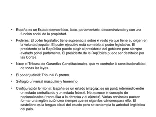 ●
España es un Estado democrático, laico, parlamentario, descentralizado y con una
función social de la propiedad.
●
Poderes: El poder legislativo tiene supremacía sobre el resto ya que tiene su origen en
la voluntad popular. El poder ejecutivo está sometido al poder legislativo. El
presidente de la República puede elegir al presidente del gobierno pero siempre
avalado por el parlamento. El presidente de la República puede ser destituido por
las Cortes.
●
Nace el Tribunal de Garantías Constitucionales, que va controlar la constitucionalidad
de todas las leyes.
●
El poder judicial: Tribunal Supremo.
●
Sufragio universal masculino y femenino.
●
Configuración territorial: España es un estado integral, es un punto intermedio entre
un estado centralizado y un estado federal. No aparece el concepto de
nacionalidades (tranquiliza a la derecha y al ejército). Varias provincias pueden
formar una región autónoma siempre que se sigan los cánones para ello. El
castellano es la lengua oficial del estado pero se contempla la variedad lingüística
del país.
 