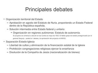 Principales debates
●
Organización territorial del Estado
– Aprobación en agosto del Estatuto de Nuria, proponiendo un Estado Federal
dentro de la República española.
– Solución intermedia entre Estado federal y unitario:
• Organización en regiones autónomas: Estatuto de autonomía.
El proyecto se comenzó a discutir en las Cortes en mayo de 1932. El fallido golpe de estado protagonizado por el
general Sanjurjo , aceleró el debate y la aprobación del proyecto el 9/09/32.
●
Separación Estado-Iglesia
– Libertad de cultos y eliminación de la financiación estatal de la Iglesia
– Prohibición congregaciones religiosas ejercer la enseñanza
– Disolución de la Compañía de Jesús (nacionalización de bienes)
 