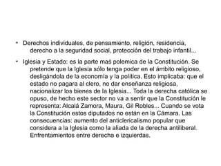 ●
Derechos individuales, de pensamiento, religión, residencia,
derecho a la seguridad social, protección del trabajo infantil...
●
Iglesia y Estado: es la parte maś polemica de la Constitución. Se
pretende que la Iglesia sólo tenga poder en el ámbito religioso,
desligándola de la economía y la política. Esto implicaba: que el
estado no pagara al clero, no dar enseñanza religiosa,
nacionalizar los bienes de la Iglesia... Toda la derecha católica se
opuso, de hecho este sector no va a sentir que la Constitución le
representa: Alcalá Zamora, Maura, Gil Robles... Cuando se vota
la Constitución estos diputados no están en la Cámara. Las
consecuencias: aumento del anticlericalismo popular que
considera a la Iglesia como la aliada de la derecha antiliberal.
Enfrentamientos entre derecha e izquierdas.
 