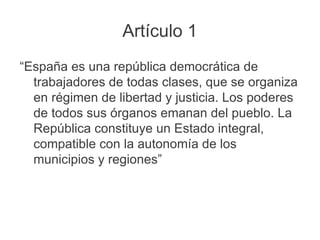 Artículo 1
“España es una república democrática de
trabajadores de todas clases, que se organiza
en régimen de libertad y justicia. Los poderes
de todos sus órganos emanan del pueblo. La
República constituye un Estado integral,
compatible con la autonomía de los
municipios y regiones”
 