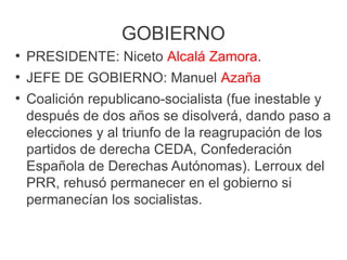 GOBIERNO
●
PRESIDENTE: Niceto Alcalá Zamora.
●
JEFE DE GOBIERNO: Manuel Azaña
●
Coalición republicano-socialista (fue inestable y
después de dos años se disolverá, dando paso a
elecciones y al triunfo de la reagrupación de los
partidos de derecha CEDA, Confederación
Española de Derechas Autónomas). Lerroux del
PRR, rehusó permanecer en el gobierno si
permanecían los socialistas.
 