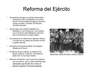 Reforma del Ejército
●
Se pretende conseguir un ejército democrático,
profesional y fiel a la República. Se quiere
reducir la macrocefalia del ejército (excesivo
número de jefes y oficiales: 20.000 para
100.000 hombres):
●
Se les exige a los militares fidelidad a la
República y a la Constitución. Los militares
que no firmaran esta fidelidad se retirarían,
pero conservarían su sueldo íntegro.
●
Se suprimieron la mitad de las regiones militares
y se eliminan los grados de teniente coronel
y capitán general.
●
Se clausura la Academia Militar de Zaragoza
(dirigida por Franco).
●
El balance de las medidas: se redujeron los
gastos militares, el ejército se sometió al
poder civil, no fue mejor dotado.
●
Reacción del ejército: fueron pocos los militares
que se retiraron, pero si había muchos que
pensaban que Azaña iba contra el
ejército español. Amenaza golpista
 