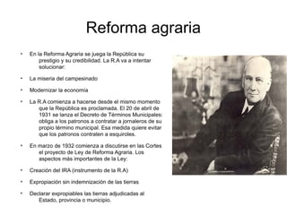 Reforma agraria
●
En la Reforma Agraria se juega la República su
prestigio y su credibilidad. La R.A va a intentar
solucionar:
●
La miseria del campesinado
●
Modernizar la economía
●
La R.A comienza a hacerse desde el mismo momento
que la República es proclamada. El 20 de abril de
1931 se lanza el Decreto de Términos Municipales:
obliga a los patronos a contratar a jornaleros de su
propio término municipal. Esa medida quiere evitar
que los patronos contraten a esquiroles.
●
En marzo de 1932 comienza a discutirse en las Cortes
el proyecto de Ley de Reforma Agraria. Los
aspectos más importantes de la Ley:
●
Creación del IRA (instrumento de la R.A)
●
Expropiación sin indemnización de las tierras
●
Declarar expropiables las tierras adjudicadas al
Estado, provincia o municipio.
 