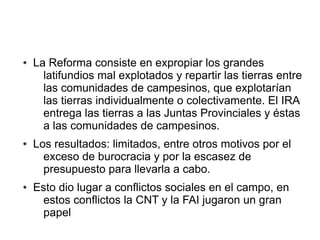 ● La Reforma consiste en expropiar los grandes
latifundios mal explotados y repartir las tierras entre
las comunidades de campesinos, que explotarían
las tierras individualmente o colectivamente. El IRA
entrega las tierras a las Juntas Provinciales y éstas
a las comunidades de campesinos.
● Los resultados: limitados, entre otros motivos por el
exceso de burocracia y por la escasez de
presupuesto para llevarla a cabo.
● Esto dio lugar a conflictos sociales en el campo, en
estos conflictos la CNT y la FAI jugaron un gran
papel
 