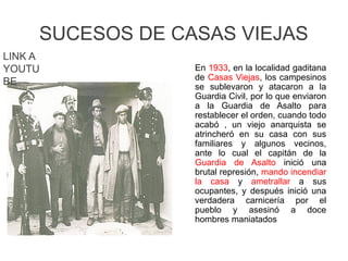 SUCESOS DE CASAS VIEJAS
En 1933, en la localidad gaditana
de Casas Viejas, los campesinos
se sublevaron y atacaron a la
Guardia Civil, por lo que enviaron
a la Guardia de Asalto para
restablecer el orden, cuando todo
acabó , un viejo anarquista se
atrincheró en su casa con sus
familiares y algunos vecinos,
ante lo cual el capitán de la
Guardia de Asalto inició una
brutal represión, mando incendiar
la casa y ametrallar a sus
ocupantes, y después inició una
verdadera carnicería por el
pueblo y asesinó a doce
hombres maniatados
LINK A
YOUTU
BE
 