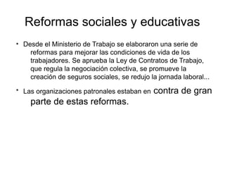 Reformas sociales y educativas
●
Desde el Ministerio de Trabajo se elaboraron una serie de
reformas para mejorar las condiciones de vida de los
trabajadores. Se aprueba la Ley de Contratos de Trabajo,
que regula la negociación colectiva, se promueve la
creación de seguros sociales, se redujo la jornada laboral...
●
Las organizaciones patronales estaban en contra de gran
parte de estas reformas.
 