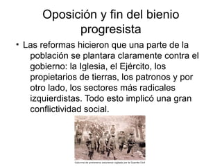 Oposición y fin del bienio
progresista
●
Las reformas hicieron que una parte de la
población se plantara claramente contra el
gobierno: la Iglesia, el Ejército, los
propietarios de tierras, los patronos y por
otro lado, los sectores más radicales
izquierdistas. Todo esto implicó una gran
conflictividad social.
 