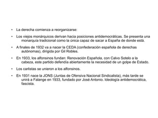● La derecha comienza a reorganizarse:
● Los viejos monárquicos derivan hacia posiciones antidemocráticas. Se presenta una
monarquía tradicional como la única capaz de sacar a España de donde está.
● A finales de 1932 va a nacer la CEDA (confederación española de derechas
autónomas), dirigida por Gil Robles.
● En 1933, los alfonsinos fundan: Renovación Española, con Calvo Sotelo a la
cabeza, este partido defendía abiertamente la necesidad de un golpe de Estado.
● Los carlistas se unieron a los alfonsinos.
● En 1931 nace la JONS (Juntas de Ofensiva Nacional Sindicalista), más tarde se
unirá a Falange en 1933, fundado por José Antonio. Ideología antidemocrática,
fascista.
 