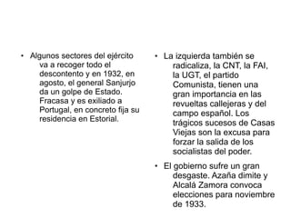 ● Algunos sectores del ejército
va a recoger todo el
descontento y en 1932, en
agosto, el general Sanjurjo
da un golpe de Estado.
Fracasa y es exiliado a
Portugal, en concreto fija su
residencia en Estorial.
● La izquierda también se
radicaliza, la CNT, la FAI,
la UGT, el partido
Comunista, tienen una
gran importancia en las
revueltas callejeras y del
campo español. Los
trágicos sucesos de Casas
Viejas son la excusa para
forzar la salida de los
socialistas del poder.
● El gobierno sufre un gran
desgaste. Azaña dimite y
Alcalá Zamora convoca
elecciones para noviembre
de 1933.
 