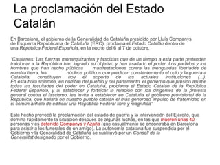 La proclamación del Estado
Catalán
En Barcelona, el gobierno de la Generalidad de Cataluña presidido por Lluís Companys,
de Esquerra Republicana de Cataluña (ERC), proclama el Estado Catalán dentro de
una República Federal Española, en la noche del 6 al 7 de octubre.
“Catalanes: Las fuerzas monarquizantes y fascistas que de un tiempo a esta parte pretenden
traicionar a la República han logrado su objetivo y han asaltado el poder. Los partidos y los
hombres que han hecho públicas manifestaciones contra las menguadas libertades de
nuestra tierra, los núcleos políticos que predican constantemente el odio y la guerra a
Cataluña, constituyen hoy el soporte de las actuales instituciones (...).
En esta hora solemne, en nombre del pueblo y del parlamento, el gobierno que presido asume
todas las facultades del poder en Cataluña, proclama el Estado Catalán de la República
Federal Española, y al establecer y fortificar la relación con los dirigentes de la protesta
general contra el fascismo, les invita a establecer en Cataluña el gobierno provisional de la
República, que hallará en nuestro pueblo catalán el más generoso impulso de fraternidad en
el común anhelo de edificar una República Federal libre y magnífica”.
Este hecho provocó la proclamación del estado de guerra y la intervención del Ejército, que
domina rápidamente la situación después de algunas luchas, en las que mueren unas 40
personas y es detenido Companys y Azaña (que casualmente se encontraba en Barcelona
para asistir a los funerales de un amigo). La autonomía catalana fue suspendida por el
Gobierno y la Generalidad de Cataluña se sustituyó por un Consell de la
Generalitat designado por el Gobierno.
 