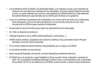 ●
Los problemas entre la CEDA y los Radicales llegan. Los cedistas acusan a los radicales de
continuar con las reformas iniciadas por los socialistas. El propio partido Radical se divide
en dos: un sector liderado por Lerroux y otro liderado por Martinez Barrios. Esta debilidad
del partido Radical es aprovechada por la CEDA para meterse en el gobierno.
●
Lerroux se enfrenta al presidente de la República con motivo de la amnistía a los sublevados
de la sanjurjada. Lerroux se retira del gobierno. A raíz de este cese de Lerroux, tres
ministros de la CEDA ocupan carteras ministeriales.
●
Se aprueba la Ley de Amnistía para todos los participantes de la sanjurjada.
●
En 1934, la derecha se divide en:
●
Falange Española y de la JONS (antirrepublicanos, extremistas...)
●
CEDA (clases medias y populares de la derecha católica). Sus juventudes Accion Popular
actuaban como las milicias fascistas.
●
En el centro estaba el partido Radical, desprestigiado por su apoyo a la CEDA.
●
La izquierda también se reconstruye:
●
Nace Izquierda Republica de Azaña, la Unión Republicana (Martinez Barrios)
●
El PSOE gira a la izquierda, Largo Caballero y Prieto se alian frente a Besteiro, controlan la
UGT. Las Juventudes socialistas (Santiago Carrillo) inicia un acercamiento a las Juventudes
Comunistas. El PC no se enfrenta con el PSOE, ambos tienden a aliarse frente al fascismo.
 