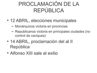 PROCLAMACIÓN DE LA
REPÚBLICA
●
12 ABRIL, elecciones municipales
– Monárquicos victoria en provincias
– Republicanos victoria en principales ciudades (no
control de caciques)
●
14 ABRIL, proclamación del al II
República
●
Alfonso XIII sale al exilio
 