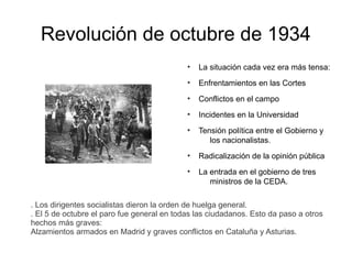 Revolución de octubre de 1934
●
La situación cada vez era más tensa:
●
Enfrentamientos en las Cortes
●
Conflictos en el campo
●
Incidentes en la Universidad
●
Tensión política entre el Gobierno y
los nacionalistas.
●
Radicalización de la opinión pública
●
La entrada en el gobierno de tres
ministros de la CEDA.
. Los dirigentes socialistas dieron la orden de huelga general.
. El 5 de octubre el paro fue general en todas las ciudadanos. Esto da paso a otros
hechos más graves:
Alzamientos armados en Madrid y graves conflictos en Cataluña y Asturias.
 