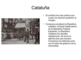 Cataluña
●
El conflicto fue más político que
social, los obreros quedaron al
margen.
●
Companys proclamó la República
catalana, el Estat Catalá dentro
de la República Federal
Española. La República
Catalana fue disuelta
rápidamente. Se envió al
ejército para que actuara.
Companys fue detenido junto
con el resto del gobierno de la
Generalitat.
 