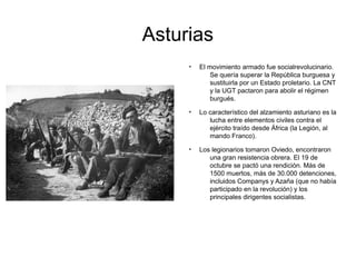 Asturias
●
El movimiento armado fue socialrevolucinario.
Se quería superar la República burguesa y
sustituirla por un Estado proletario. La CNT
y la UGT pactaron para abolir el régimen
burgués.
●
Lo característico del alzamiento asturiano es la
lucha entre elementos civiles contra el
ejército traído desde África (la Legión, al
mando Franco).
●
Los legionarios tomaron Oviedo, encontraron
una gran resistencia obrera. El 19 de
octubre se pactó una rendición. Más de
1500 muertos, más de 30.000 detenciones,
incluidos Companys y Azaña (que no había
participado en la revolución) y los
principales dirigentes socialistas.
 