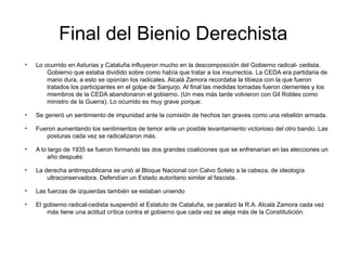 Final del Bienio Derechista
●
Lo ocurrido en Asturias y Cataluña influyeron mucho en la descomposición del Gobierno radical- cedista.
Gobierno que estaba dividido sobre como había que tratar a los insurrectos. La CEDA era partidaria de
mano dura, a esto se oponían los radicales. Alcalá Zamora recordaba la tibieza con la que fueron
tratados los participantes en el golpe de Sanjurjo. Al final las medidas tomadas fueron clementes y los
miembros de la CEDA abandonaron el gobierno. (Un mes más tarde volvieron con Gil Robles como
ministro de la Guerra). Lo ocurrido es muy grave porque:
●
Se generó un sentimiento de impunidad ante la comisión de hechos tan graves como una rebelión armada.
●
Fueron aumentando los sentimientos de temor ante un posible levantamiento victorioso del otro bando. Las
posturas cada vez se radicalizaron más.
●
A lo largo de 1935 se fueron formando las dos grandes coaliciones que se enfrenarían en las elecciones un
año después:
●
La derecha antirrepublicana se unió al Bloque Nacional con Calvo Sotelo a la cabeza, de ideología
ultraconservadora. Defendían un Estado autoritario similar al fascista.
●
Las fuerzas de izquierdas también se estaban uniendo
●
El gobierno radical-cedista suspendió el Estatuto de Cataluña, se paralizó la R.A. Alcalá Zamora cada vez
más tiene una actitud crítica contra el gobierno que cada vez se aleja más de la Constitutición.
 