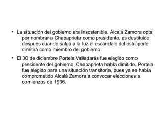 ●
La situación del gobierno era insostenible. Alcalá Zamora opta
por nombrar a Chapaprieta como presidente, es destituido,
después cuando salga a la luz el escándalo del estraperlo
dimitirá como miembro del gobierno.
●
El 30 de diciembre Portela Valladarés fue elegido como
presidente del gobierno, Chapaprieta había dimitido. Portela
fue elegido para una situación transitoria, pues ya se había
comprometido Alcalá Zamora a convocar elecciones a
comienzos de 1936.
 