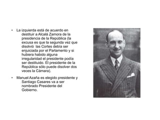 ● La izquierda está de acuerdo en
destituir a Alcalá Zamora de la
presidencia de la República (la
excusa es que la segunda vez que
disolvió las Cortes debía ser
enjuiciada por el Parlamento y si
hubiera habido alguna
irregularidad el presidente podía
ser destituido. El presidente de la
República sólo puede disolver dos
veces la Cámara).
● Manuel Azaña es elegido presidente y
Santiago Casares va a ser
nombrado Presidente del
Gobierno.
 