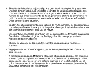 ● El triunfo de la izquierda trajo consigo una gran movilización popular y esto creó
una gran tensión social. Los sindicatos y partidos de izquierdas radicalizaron sus
posturas. La derecha también extremó la suya, la extrema derecha ve como el
número de sus afiliados aumenta. La Falange fomenta el clima de enfrentamiento
civil. Los sectores más conservadores de la sociedad ven el golpe de Estado la
única solución a esta situación.
● En el PSOE el enfrentamiento entre la línea de Prieto, partidaria de la colaboración
con la burguesía republicana, y la de Largo Caballero, partidaria de la colaboración
con las masas proletarias, cada vez es mayor.
● Las juventudes socialistas se unifican con las comunistas, se forma las Juventudes
Socialistas Unificadas, dirigidas por Santigago Carrillo, que apoya las tesis
radicales de Largo Caballero.
● El clima de violencia en las ciudades, pueblos, con asesinatos, huelgas,....
aumenta.
● El golpe militar se comienza a gestar, primero está previsto para el 20 de abril,
pero fracasa.
● A partir de ese momento Mola toma el control. El problema principal con el que se
encontró para su organización fue el poner de acuerdo a todos los apoyos civiles,
porque cada sector de la derecha golpista aspiraba a un modelo distinto tras el
golpe. Lo que unió a todos los grupos de la derecha (monárquicos, falangistas, la
CEDA) fue el rechazo al Frente Popular.
 