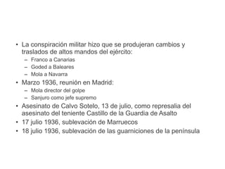 ● La conspiración militar hizo que se produjeran cambios y
traslados de altos mandos del ejército:
– Franco a Canarias
– Goded a Baleares
– Mola a Navarra
● Marzo 1936, reunión en Madrid:
– Mola director del golpe
– Sanjuro como jefe supremo
● Asesinato de Calvo Sotelo, 13 de julio, como represalia del
asesinato del teniente Castillo de la Guardia de Asalto
● 17 julio 1936, sublevación de Marruecos
● 18 julio 1936, sublevación de las guarniciones de la península
 