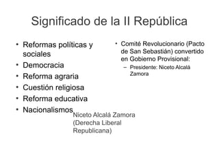 Significado de la II República
●
Reformas políticas y
sociales
●
Democracia
●
Reforma agraria
●
Cuestión religiosa
●
Reforma educativa
●
Nacionalismos
●
Comité Revolucionario (Pacto
de San Sebastián) convertido
en Gobierno Provisional:
– Presidente: Niceto Alcalá
Zamora
Niceto Alcalá Zamora
(Derecha Liberal
Republicana)
 