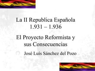 La II Republica Española
      1.931 – 1.936
El Proyecto Reformista y
   sus Consecuencias
   José Luís Sánchez del Pozo
 