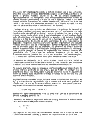 10


aminoácidos son utilizados para sintetizar la proteína microbial, para lo cual se requiere,
entre otras cosas, una adecuada disponibilidad energética (en promedio, la síntesis de un
gramo de proteína microbial requiere de 8,4 MJ de energía metabolizable).
Aproximadamente un 75% de la proteína cruda microbial abandona el rumen en forma de
proteína verdadera (aminoácidos), y un 85% de esta es digestible (75x85% = 64% de la
proteína microbial se transforma en proteína metabolizable), la cual la cual es de alta
calidad a los ovinos. Los aminoácidos contenidos en la proteína microbial que son
digeridos, son absorbidos desde el intestino delgado (ver Figura 4).

Los ovinos, como en otros rumiantes, son relativamente independientes del tipo y calidad
de proteína contenida en el alimento, ya que como se mencionó anteriormente, gran parte
de esta proteína es modificada en el rumen y sirve como materia prima para la síntesis de
proteína microbial de alta calidad, antes de estar disponibles en el intestino delgado. Por lo
tanto, al proporcionar una cantidad suficiente de proteína a los animales, la calidad
especifica o el tipo de proteína del alimento no es tan importante. La combinación de
proteínas provenientes del alimento, las cuales salen intactas del rumen (proteína cruda no
degradable) y la proteína microbiana verdadera digestible, proporcionarán una adecuada
fuente de aminoácidos para los diferentes proceso dentro del organismo. Sólo con niveles
altos de producción (rápida tasa de crecimiento, alta producción de leche) o cuando el
alimento es de mala calidad, es probable que los ovinos puedan responder a la proteína by-
pass (proteína protegida ó proteína no degradable). Los alimentos proteicos son
generalmente más costosos que los alimentos energéticos, por lo tanto, la
sobrealimentación con proteínas será utilizada ineficientemente como fuente energética,
por lo cual tiene un impacto económico mayor que la sobrealimentación con energía.

No obstante lo mencionado en el párrafo anterior, resulta importante estimar la
concentración mínima de proteína cruda debe tener el forraje consumido para satisfacer la
producción de proteína microbial: lo anterior de acuerdo al siguiente raciocinio:

“El consumo de proteína cruda que se degrada en el rumen debe igualar a la producción de
proteína microbial producida en este órgano, que es factible de sintetizar dado la
disponibilidad de EM para dicho proceso (MCP). Lo anterior da cuenta del requerimiento
mínimo de proteína cruda proveniente del forraje consumido que es necesario para una
adecuada síntesis microbial”.

Suponiendo dietas basadas en forrajes, donde se conoce su concentración en EM (MD, MJ
kg-1) y su coeficiente de degradabilidad (dg), y sabiendo que estas dietas producen en
promedio 8,4 g de MCP por MJ de EM consumida, lo enunciado en el párrafo precedente,
se puede expresar matemáticamente de la siguiente forma:

       CONR PC dg          8,4 CONR MD ,

donde CONR representa el consumo de MS (kg ovino-1 día-1) y PC es la concentración de
proteína cruda (g kg-1) en dicha MS.

Despejando en contenido de proteína cruda del forraje y eliminando el término común
CONR a cada lado de la expresión anterior, tenemos:

              8,4 MD
       PC
                 dg

Si por ejemplo, un ovino consume diariamente una dieta en base a forraje que tiene una
concentración de EM de 9,9 MJ kg -1 y presenta una degradabilidad de 88,3%, se tiene:
 