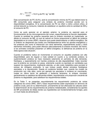 11


             8,4 9,9
       PC               94,18 g de PC kg-1 de MS
              0,883

Esta concentración de PC (9,4%), será la concentración minima de PC que deberá tener la
MS consumida para asegurar una síntesis de proteína microbial acorde con la
disponibilidad energética. Si la concentración de PC es inferir a dicho umbral crítico, el
animal reducirá su consumo, tratando de establecer un equilibrio entre la cantidad de EM y
el consumo de PC.

Como se pudo apreciar en el ejemplo anterior, la proteína es esencial para el
funcionamiento de los microorganismos del rumen, específicamente la fracción degradable.
Cuando la cantidad de proteína requerida para la síntesis microbial es inadecuada, se
afecta el consumo de MS, el cual se reduce en forma proporcional al déficit de proteína
degradable en el rumen (RDP), situación que puede desencadenar un déficit energético. De
lo anterior se desprende que existe una interdependencia entre los aportes energéticos y
los proteicos (así como la interacción con otros elementos, especialmente azufre y otros
elementos minerales), para poder efectuar adecuadamente la síntesis microbial. De hecho,
si los animales rumiantes presentan un déficit energético, la deficiencia de proteína en la
dieta agrava esta situación.

Cuando el problema radica en incrementar el consumo en aquellas praderas con alta
disponibilidad, pero de regular a mala calidad en cuanto a su contenido proteico, la
suplementación proteica se hace necesaria solamente en períodos de alta demanda,
fisiológica, y especialmente con fuentes proteicas de alta degradabilidad. Cabe recordar
que la proteína se convierte en grasa, solamente cuando es aportada en cantidades que
superan los requerimientos, implicando además, un alto costo metabólico para excretar el
exceso de nitrógeno producido, lo que incluso puede afectar procesos fisiológicos
asociados a la reproducción. Queda en evidencia también que, cuando los niveles de
producción son más altos, como por ejemplo los asociados a corderos en crecimiento,
ovejas en último tercio de gestación y lactancia temprana, la síntesis microbial,
generalmente no satisface las demandas totales, requiriéndose una proporción creciente de
proteína no degradable, para satisfacer los requerimientos totales.

En la Tabla 7, se presentan resumidamente los requerimiento proteicos de varias
categorías de ovinos (NRC, 2007). Estos requerimientos están expresados en términos de
proteína cruda, pero en su determinación, previamente se han efectuado los cálculos sobre
la determinación de los requerimientos de proteína metabolizable, considerando los aportes
de MP proveniente de dietas donde sus ingredientes son fundamentalmente forrajes, para
un nivel medio de alimentación.
 
