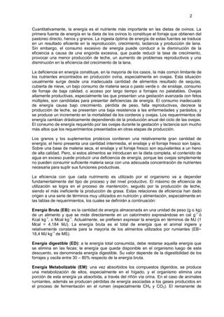 2


Cuantitativamente, la energía es el nutriente más importante en las dietas de ovinos. La
primera fuente de energía en la dieta de los ovinos lo constituye el forraje que obtienen del
pastoreo directo, henos y granos. La ingesta óptima de energía de estas fuentes se traduce
en un resultado eficiente en la reproducción, crecimiento, lactancia y producción de lana.
Sin embargo, el consumo excesivo de energía puede conducir a la disminución de la
eficiencia a causa de una engorda excesiva, que puede reducir la tasa de crecimiento,
provocar una menor producción de leche, un aumento de problemas reproductivos y una
disminución en la eficiencia del crecimiento de la lana.

La deficiencia en energía constituye, en la mayoría de los casos, la más común limitante de
los nutrientes encontrados en producción ovina, especialmente en ovejas. Esta situación
usualmente surge desde una inadecuada cantidad de alimentos resultado de sequías,
cubierta de nieve, un bajo consumo de materia seca o pasto verde o de ensilaje, consumo
de forraje de baja calidad, o acceso por largo tiempo a forrajes no palatables. Ovejas
altamente productivas, especialmente las que presentan una gestación avanzada con fetos
múltiples, son candidatas para presentar deficiencias de energía. El consumo inadecuado
de energía causa bajo crecimiento, pérdida de peso, falla reproductivas, decrece la
producción de leche, se presentan una baja resistencia a las enfermedades y parásitos, y
se produce un incremento en la mortalidad de los corderos y ovejas. Los requerimientos de
energía cambian drásticamente dependiendo de la producción anual del ciclo de las ovejas.
El consumo de energía requerido por las ovejas durante la gestación y lactancia son mucho
más altos que los requerimientos presentados en otras etapas de producción.

Los granos y los suplementos proteicos contienen una relativamente gran cantidad de
energía; el heno presenta una cantidad intermedia, el ensilaje y el forraje fresco son bajos.
Sobre una base de materia seca, el ensilaje y el forraje fresco son equivalentes a un heno
de alta calidad. Pero, si estos alimentos se introducen en la dieta completa, el contenido de
agua en exceso puede producir una deficiencia de energía, porque las ovejas simplemente
no pueden consumir suficiente materia seca con una adecuada concentración de nutrientes
necesaria para suplir sus funciones productivas.

La eficiencia con que cada nutrimento es utilizado por el organismo va a depender
fundamentalmente del tipo de proceso y del nivel productivo. El máximo de eficiencia de
utilización se logra en el proceso de mantención, seguido por la producción de leche,
siendo el más ineficiente la producción de grasa. Estas relaciones de eficiencia han dado
origen a una serie de términos muy utilizados en nutrición y alimentación, especialmente en
las tablas de requerimientos, los cuales se definirán a continuación:

Energía Bruta (EB): es la cantidad de energía almacenada en una unidad de peso (g o kg)
de un alimento y que se mide directamente en un calorímetro expresándose en cal g-1 ó
Kcal kg-1, o Mcal kg-1. Actualmente, se prefieren expresar la energía en términos de MJ (1
Mcal = 4,184 MJ). La energía bruta es el total de energía que el animal ingiere y
relativamente constante para la mayoría de los alimentos utilizados por rumiantes (EB~
18,4 MJ kg-1 de MS).

Energía digestible (ED): a la energía total consumida, debe restarse aquella energía que
se elimina en las fecas; la energía que queda disponible en el organismo luego de este
descuento, es denominada energía digestible. Su valor depende de la digestibilidad de los
forrajes y oscila entre 30 – 80% respecto de la energía bruta.

Energía Metabolizable (EM): una vez absorbidos los compuestos digeridos, se produce
una metabolización de ellos, especialmente en el hígado, y el organismo elimina una
porción de esta energía ya absorbida, a través del riñón vía orina. En el caso de animales
rumiantes, además se producen pérdidas de energía asociadas a los gases producidos en
el proceso de fermentación en el rumen (especialmente CH4 y CO2). El remanente de
 