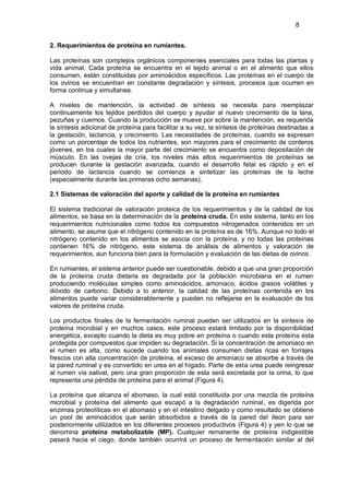 8


2. Requerimientos de proteína en rumiantes.

Las proteínas son complejos orgánicos componentes esenciales para todas las plantas y
vida animal. Cada proteína se encuentra en el tejido animal o en el alimento que ellos
consumen, están constituidas por aminoácidos específicos. Las proteínas en el cuerpo de
los ovinos se encuentran en constante degradación y síntesis, procesos que ocurren en
forma continua y simultanea.

A niveles de mantención, la actividad de síntesis se necesita para reemplazar
continuamente los tejidos perdidos del cuerpo y ayudar al nuevo crecimiento de la lana,
pezuñas y cuernos. Cuando la producción se mueve por sobre la mantención, es requerida
la síntesis adicional de proteína para facilitar a su vez, la síntesis de proteínas destinadas a
la gestación, lactancia, y crecimiento. Las necesidades de proteínas, cuando se expresan
como un porcentaje de todos los nutrientes, son mayores para el crecimiento de corderos
jóvenes, en los cuales la mayor parte del crecimiento se encuentra como depositación de
músculo. En las ovejas de cría, los niveles más altos requerimientos de proteínas se
producen durante la gestación avanzada, cuando el desarrollo fetal es rápido y en el
periodo de lactancia cuando se comienza a sintetizar las proteínas de la leche
(especialmente durante las primeras ocho semanas).

2.1 Sistemas de valoración del aporte y calidad de la proteína en rumiantes

El sistema tradicional de valoración proteica de los requerimientos y de la calidad de los
alimentos, se basa en la determinación de la proteína cruda. En este sistema, tanto en los
requerimientos nutricionales como todos los compuestos nitrogenados contenidos en un
alimento, se asume que el nitrógeno contenido en la proteína es de 16%. Aunque no todo el
nitrógeno contenido en los alimentos se asocia con la proteína, y no todas las proteínas
contienen 16% de nitrógeno, este sistema de análisis de alimentos y valoración de
requerimientos, aun funciona bien para la formulación y evaluación de las dietas de ovinos.

En rumiantes, el sistema anterior puede ser cuestionable, debido a que una gran proporción
de la proteína cruda dietaria es degradada por la población microbiana en el rumen
produciendo moléculas simples como aminoácidos, amoniaco, ácidos grasos volátiles y
dióxido de carbono. Debido a lo anterior, la calidad de las proteínas contenida en los
alimentos puede variar considerablemente y pueden no reflejarse en la evaluación de los
valores de proteína cruda.

Los productos finales de la fermentación ruminal pueden ser utilizados en la síntesis de
proteína microbial y en muchos casos, este proceso estará limitado por la disponibilidad
energética, excepto cuando la dieta es muy pobre en proteína o cuando esta proteína esta
protegida por compuestos que impiden su degradación. Si la concentración de amoniaco en
el rumen es alta, como sucede cuando los animales consumen dietas ricas en forrajes
frescos con alta concentración de proteína, el exceso de amoniaco se absorbe a través de
la pared ruminal y es convertido en urea en el hígado. Parte de esta urea puede reingresar
al rumen vía salival, pero una gran proporción de esta será excretada por la orina, lo que
representa una pérdida de proteína para el animal (Figura 4).

La proteína que alcanza el abomaso, la cual está constituida por una mezcla de proteína
microbial y proteína del alimento que escapó a la degradación ruminal, es digerida por
enzimas proteolíticas en el abomaso y en el intestino delgado y como resultado se obtiene
un pool de aminoácidos que serán absorbidos a través de la pared del íleon para ser
posteriormente utilizados en los diferentes procesos productivos (Figura 4) y yen lo que se
denomina proteína metabolizable (MP). Cualquier remanente de proteína indigestible
pasará hacia el ciego, donde también ocurrirá un proceso de fermentación similar al del
 