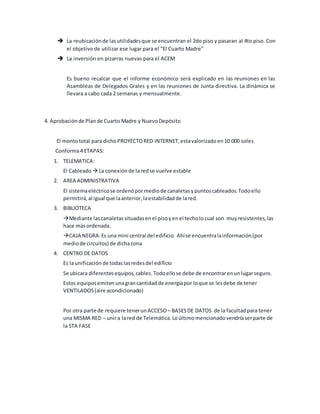  La reubicaciónde lasutilidadesque se encuentran el 2do piso y pasaran al 4to piso. Con
el objetivo de utilizar ese lugar para el “El Cuarto Madre”
 La inversión en pizarras nuevas para el ACEM
Es bueno recalcar que el informe económico será explicado en las reuniones en las
Asambleas de Delegados Grales y en las reuniones de Junta directiva. La dinámica se
llevara a cabo cada 2 semanas y mensualmente.
4. Aprobaciónde Plande Cuarto Madre y NuevoDepósito
El montototal para dichoPROYECTORED INTERNET,estavalorizadoen10 000 soles
Conforma4 ETAPAS:
1. TELEMATICA:
El Cableado  La conexión de laredse vuelve estable
2. AREA ADMINISTRATIVA
El sistemaeléctricose ordenópormediode canaletasypuntoscableados.Todoello
permitirá,al igual que laanterior,laestabilidadde lared.
3. BIBLIOTECA
Mediante lascanaletassituadasenel pisoyenel techolocual son muyresistentes,las
hace másordenada.
CAJA NEGRA:Es una mini central del edificio. Ahíse encuentralainformación(por
mediode circuitos) de dichazona
4. CENTRO DE DATOS
Es la unificaciónde todaslasredesdel edificio
Se ubicara diferentesequipos,cables.Todoellose debe de encontrarenunlugarseguro.
Estos equiposemitenunagrancantidadde energíapor loque se lesdebe de tener
VENTILADOS(aire acondicionado)
Por otra parte de requiere tenerunACCESO – BASESDE DATOS de la facultadpara tener
una MISMA RED – unira lared de Telemática.Loúltimomencionadovendríaserparte de
la 5TA FASE
 