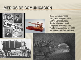 MEDIOS DE COMUNICACIÓN
Cine: Lumière, 1895
fotografía: Niépce, 1839
Metro: Londres,1863
Radio: Marconi, 1896
Telégrafo: Schilling, 1832
Teléfono: patentado en 1876
por Alexander Graham Bell
 