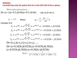 Consider N=4
Dr=(s-s1
)(s-s2
) (s-s3
) (s-s4
)…..
Dr=(s+0.3826-j0.9238).(s+0.9238-j0.3826).
(s+0.9238-j0.3826) (s+0.3826+j0.9238)
Where
Stability :
considering only the poles that lie in the left half of the s-plane.
Dr=(s-s1
)(s-s2
) (s-s3
) (s-s4
)…..
Dr=(s+1)(s+0.5-j0.86)(s+0.5+j0.86) =(S+1)( S2
+S+1)
 