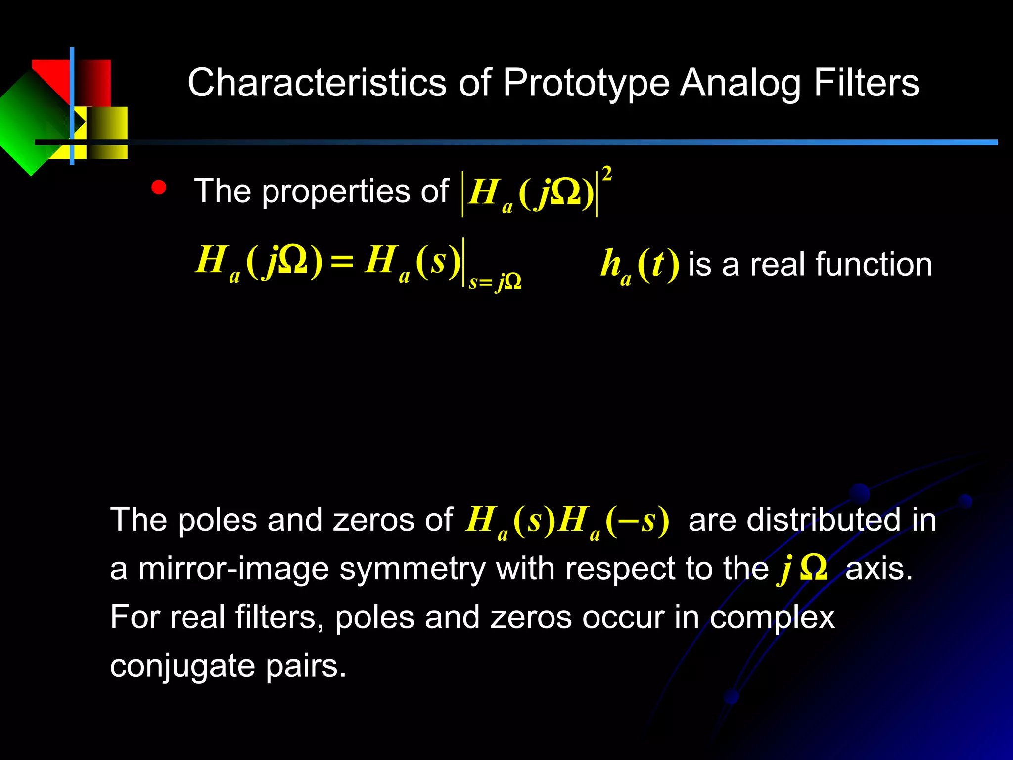 Characteristics of Prototype Analog Filters
Ω=
=Ω jsaa sHjH )()(
 The properties of
2
)( ΩjHa
Ω=
∗
−=Ω−Ω=ΩΩ=Ω jsaaaaaaa sHsHjHjHjHjHjH )()()()()()()(
2
)(tha is a real function
The poles and zeros of are distributed in
a mirror-image symmetry with respect to the axis.
For real filters, poles and zeros occur in complex
conjugate pairs.
Ωj
)()( sHsH aa −
22
2
)()()(
s
aaa jHsHsH
−=Ω
Ω=−
 