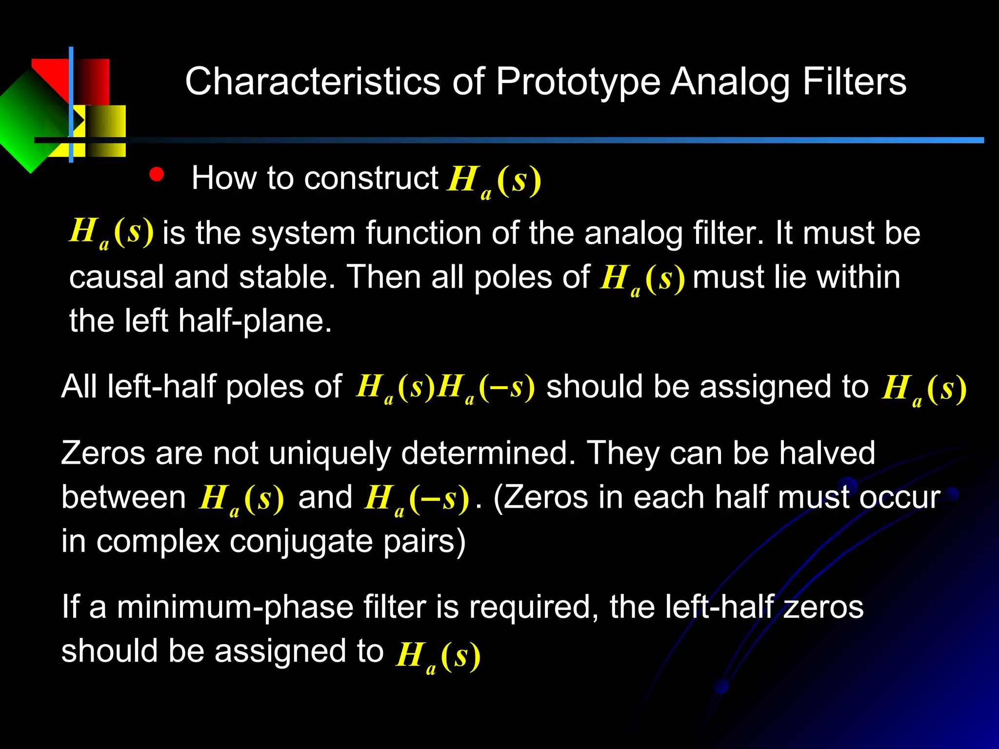 Characteristics of Prototype Analog Filters
 How to construct )(sHa
)(sHa is the system function of the analog filter. It must be
causal and stable. Then all poles of must lie within
the left half-plane.
)(sHa
)()( sHsH aa −All left-half poles of should be assigned to )(sHa
)(sHa )( sHa −
Zeros are not uniquely determined. They can be halved
between and . (Zeros in each half must occur
in complex conjugate pairs)
If a minimum-phase filter is required, the left-half zeros
should be assigned to )(sHa
 