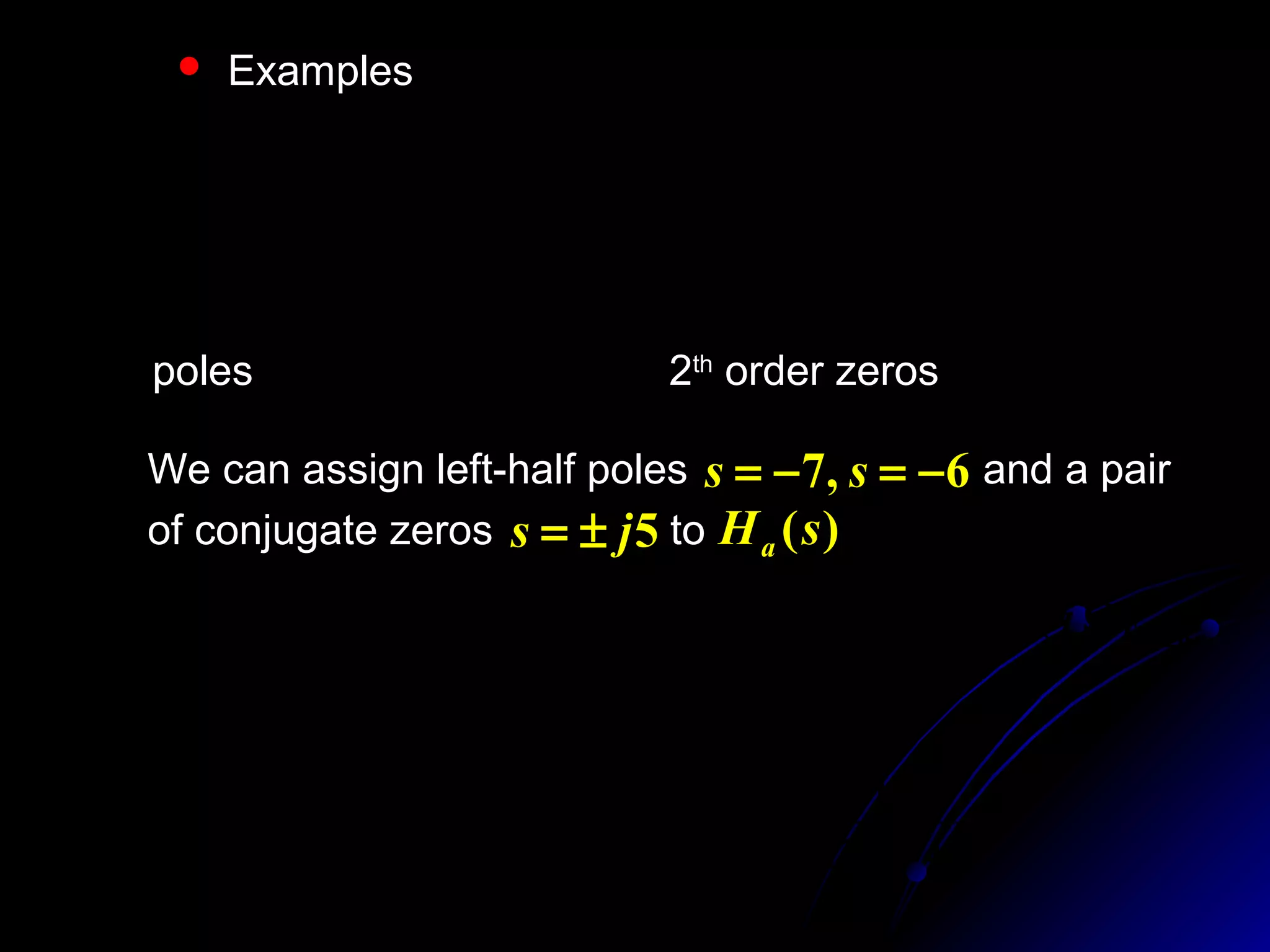  Examples
)36)(49(
)25(16
)( 22
22
2
Ω+Ω+
Ω−
=ΩjHa
)36)(49(
)25(16
)()()( 22
22
2
22
ss
s
jHsHsH
s
aaa
−−
+
=Ω=−
−=Ω
poles 6,7 ±=±= ss 2th
order zeros 5js ±=
We can assign left-half poles and a pair
of conjugate zeros to
6,7 −=−= ss
5js ±= )(sHa
)6)(7(
)25(
)(
2
0
++
+
=
ss
sK
sHa
4
)()(
0
00
=∴
Ω= =Ω=
K
jHsH asa
4213
1004
)6)(7(
)25(4
)( 2
22
++
+
=
++
+
=
ss
s
ss
s
sHa
 