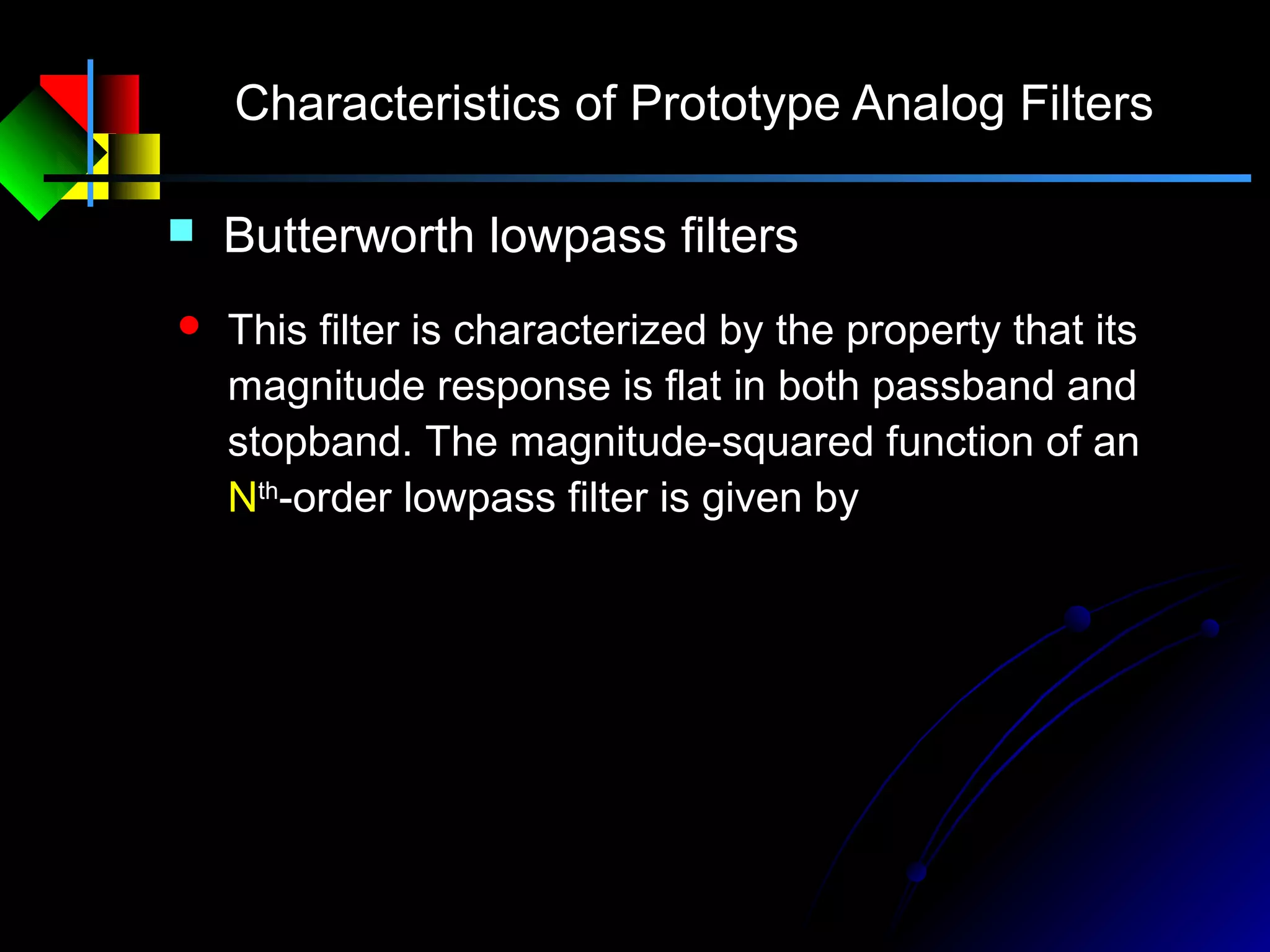 Characteristics of Prototype Analog Filters
 Butterworth lowpass filters
 This filter is characterized by the property that its
magnitude response is flat in both passband and
stopband. The magnitude-squared function of an
Nth
-order lowpass filter is given by
N
c
a jH 2
2
1
1
)(






Ω
Ω
+
=Ω
 