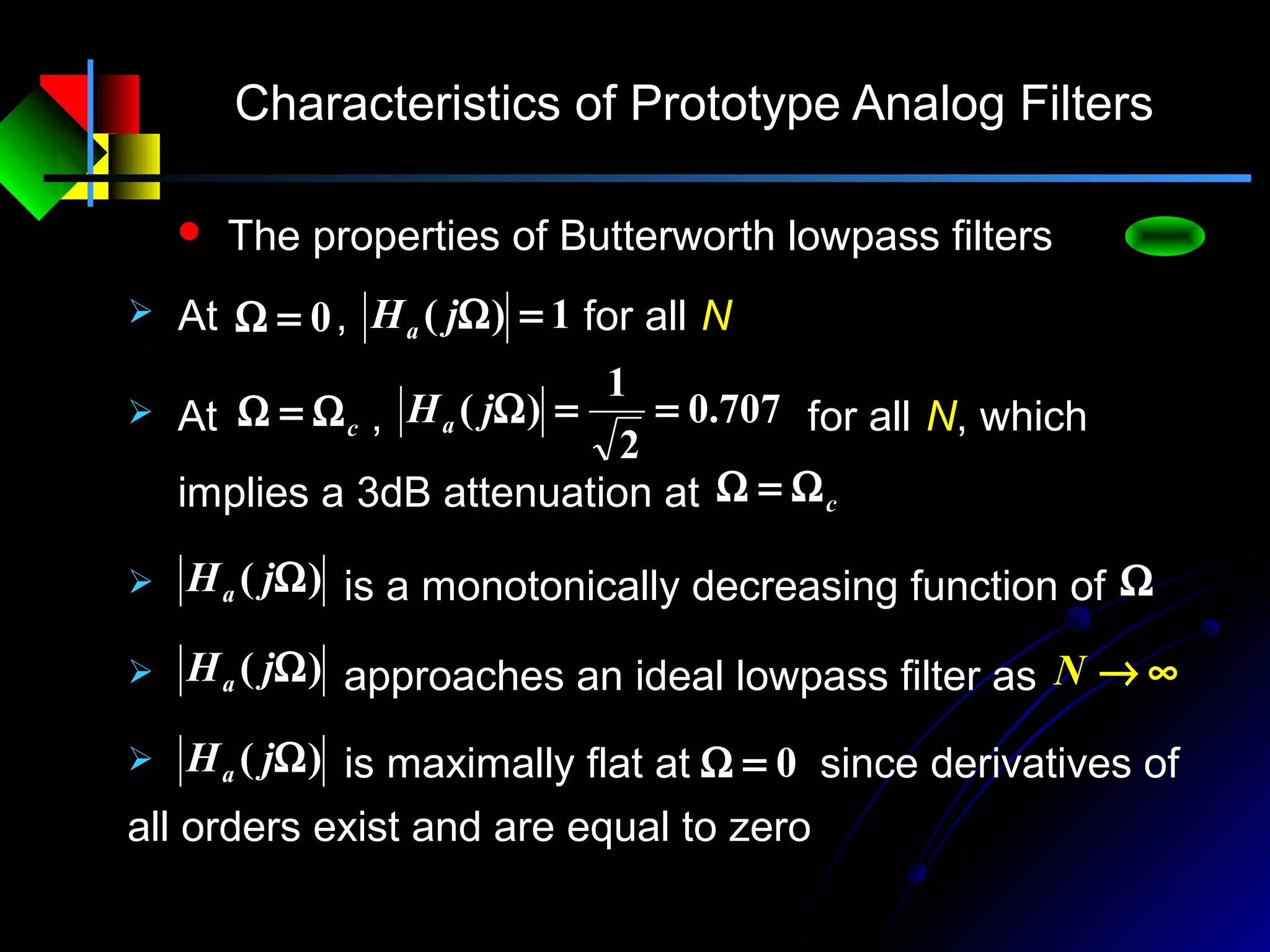 Characteristics of Prototype Analog Filters
 The properties of Butterworth lowpass filters
 At , for all N1)( =ΩjHa0=Ω
707.0
2
1
)( ==ΩjHa At , for all N, which
implies a 3dB attenuation at
cΩ=Ω
cΩ=Ω
)( ΩjHa is a monotonically decreasing function of Ω
)( ΩjHa approaches an ideal lowpass filter as ∞→N
)( ΩjHa 0=Ω is maximally flat at since derivatives of
all orders exist and are equal to zero
 