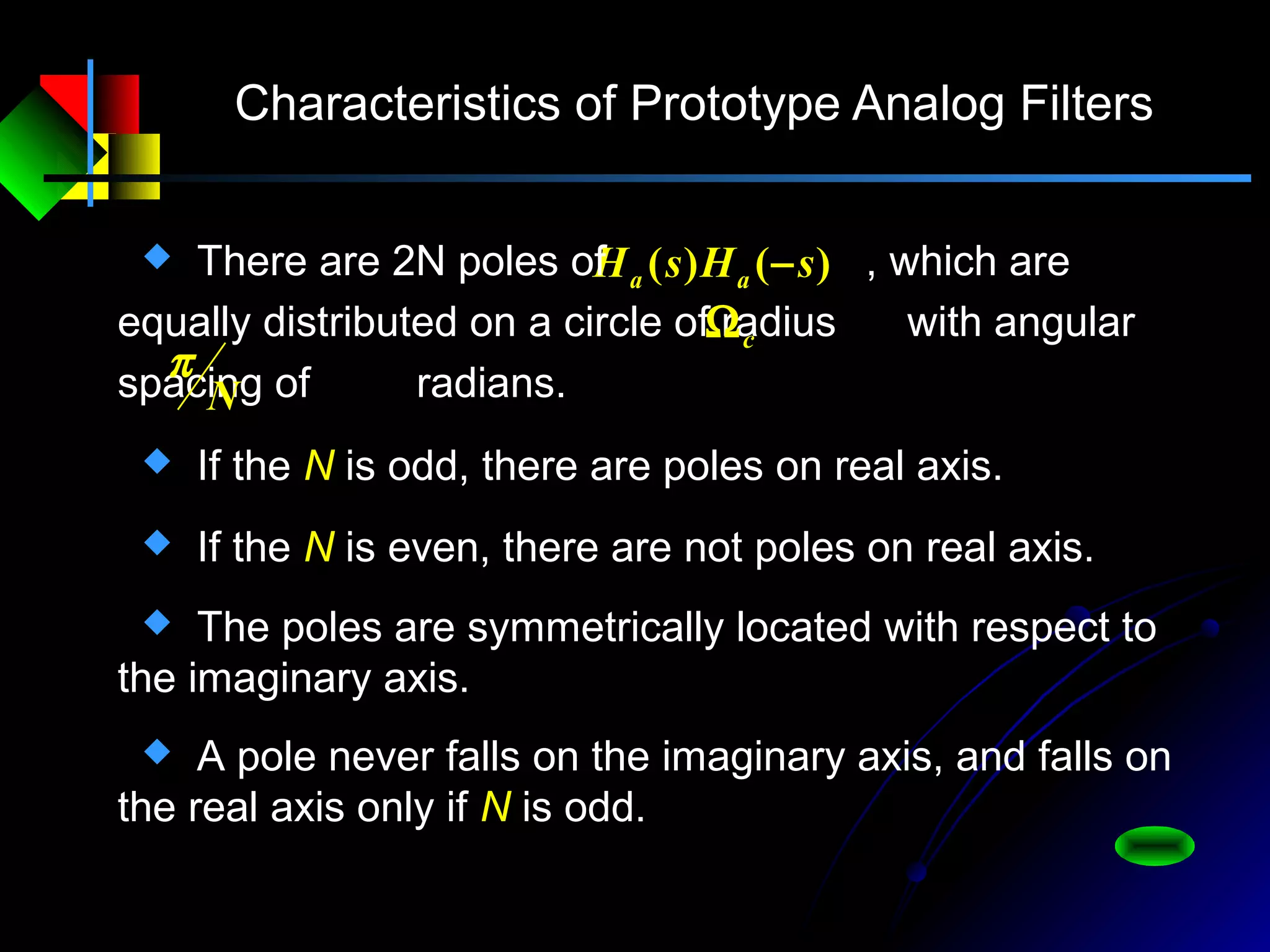 Characteristics of Prototype Analog Filters
)()( sHsH aa − There are 2N poles of , which are
equally distributed on a circle of radius with angular
spacing of radians.
cΩ
N
π
 If the N is odd, there are poles on real axis.
 If the N is even, there are not poles on real axis.
 The poles are symmetrically located with respect to
the imaginary axis.
 A pole never falls on the imaginary axis, and falls on
the real axis only if N is odd.
 