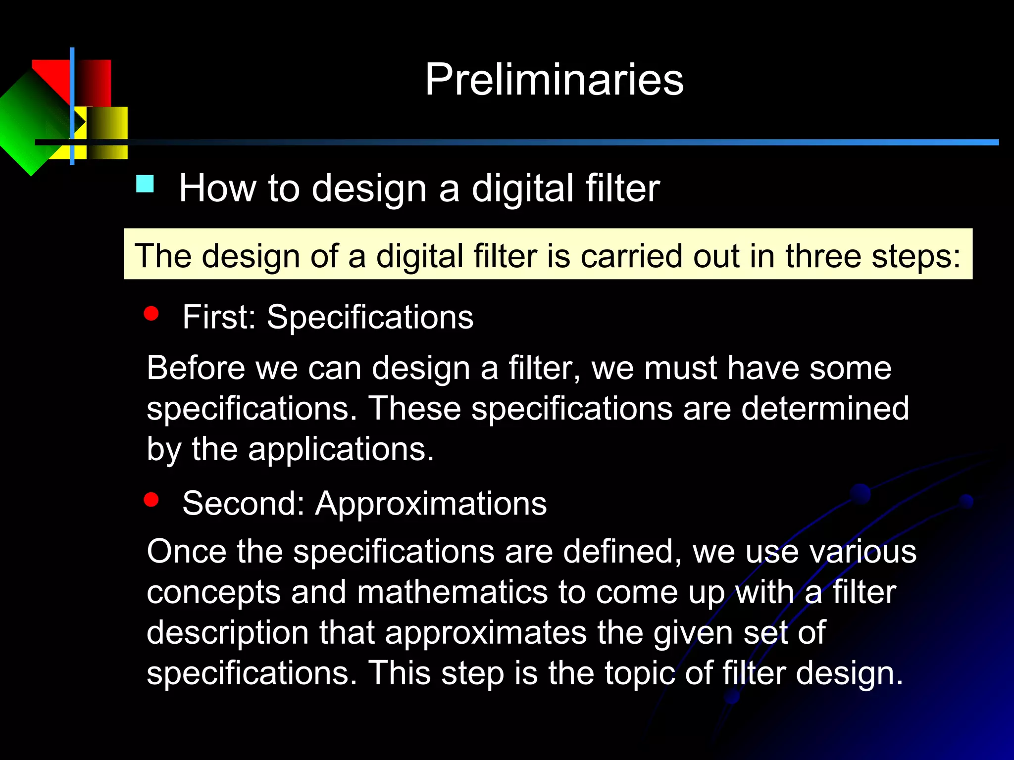Preliminaries
 How to design a digital filter
 First: Specifications
The design of a digital filter is carried out in three steps:
Before we can design a filter, we must have some
specifications. These specifications are determined
by the applications.
 Second: Approximations
Once the specifications are defined, we use various
concepts and mathematics to come up with a filter
description that approximates the given set of
specifications. This step is the topic of filter design.
 