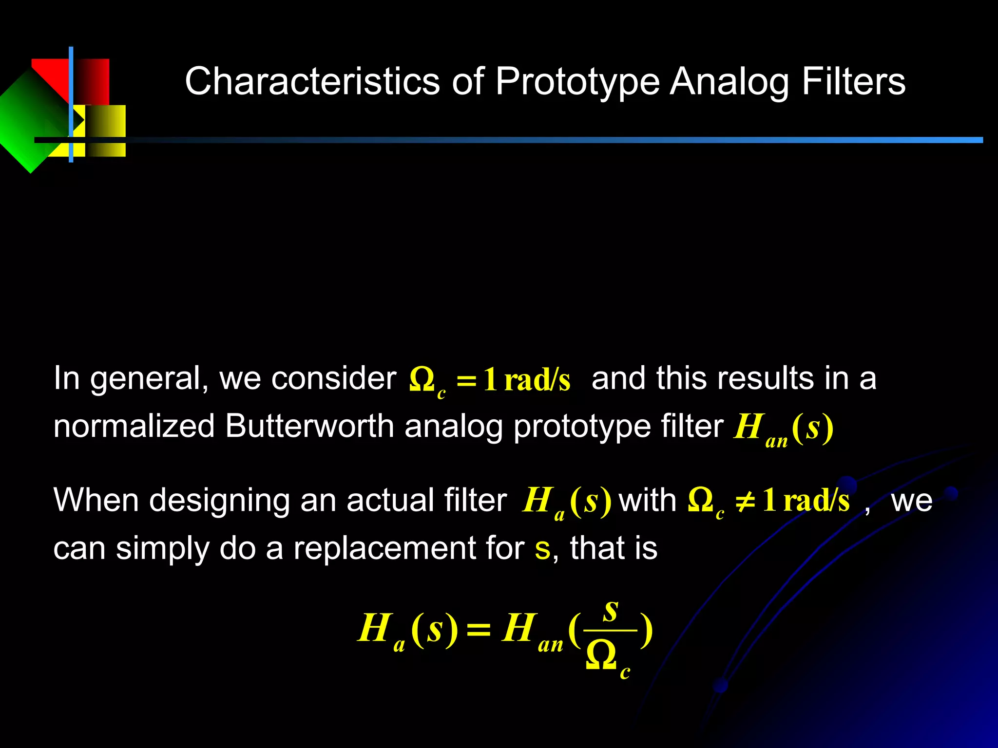 Characteristics of Prototype Analog Filters
∏=
−
Ω
= N
k
k
N
c
a
ss
sH
1
)(
)(
Nkes N
kj
ck ,,2,1,
)
2
12
2
1(
=Ω=
−+π
In general, we consider and this results in a
normalized Butterworth analog prototype filter
rad/s1=Ωc
)(sHan
)()(
c
ana
sHsH
Ω
=
When designing an actual filter with , we
can simply do a replacement for s, that is
)(sHa rad/s1≠Ωc
 