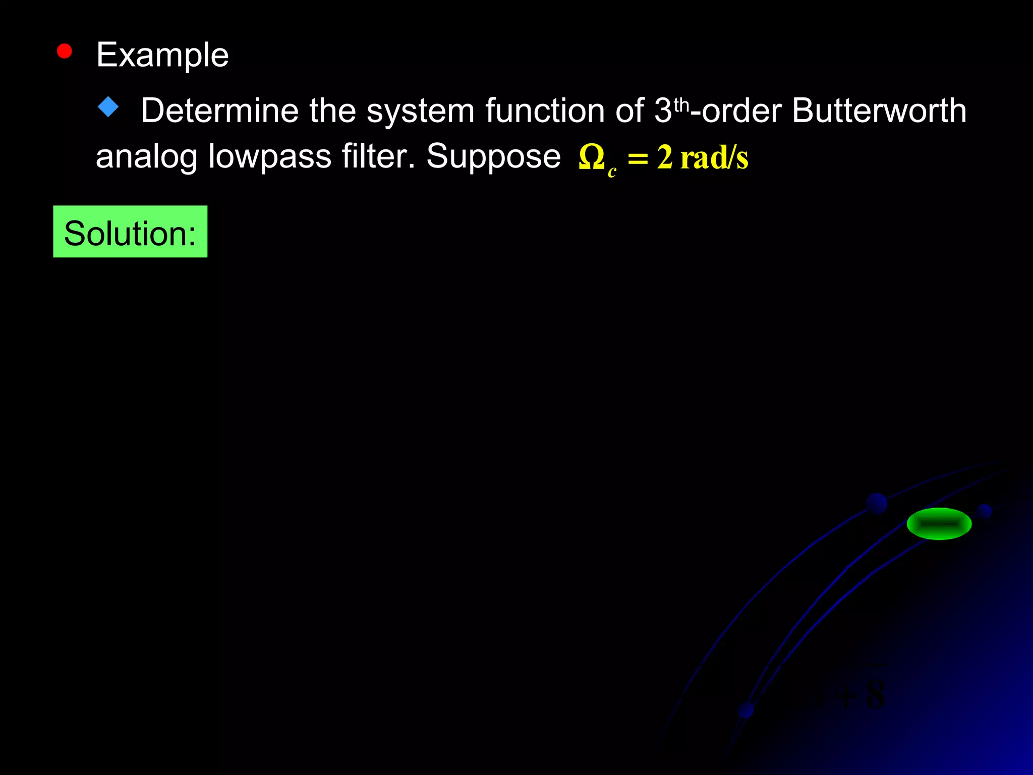  Example
 Determine the system function of 3th
-order Butterworth
analog lowpass filter. Suppose rad/s2=Ωc
62
2
2
1
1
1
1)(





 Ω+
=






Ω
Ω+
=Ω N
c
a jH
6,,2,1,2
)
6
12
2
1(
==
−+
kes
kj
k
π
64
1
1)()( 6
s
sHsH aa
−
=−
884
8
))()((
)( 23
321
3
+++
=
−−−
Ω
=
sssssssss
sH c
a
Solution:
 