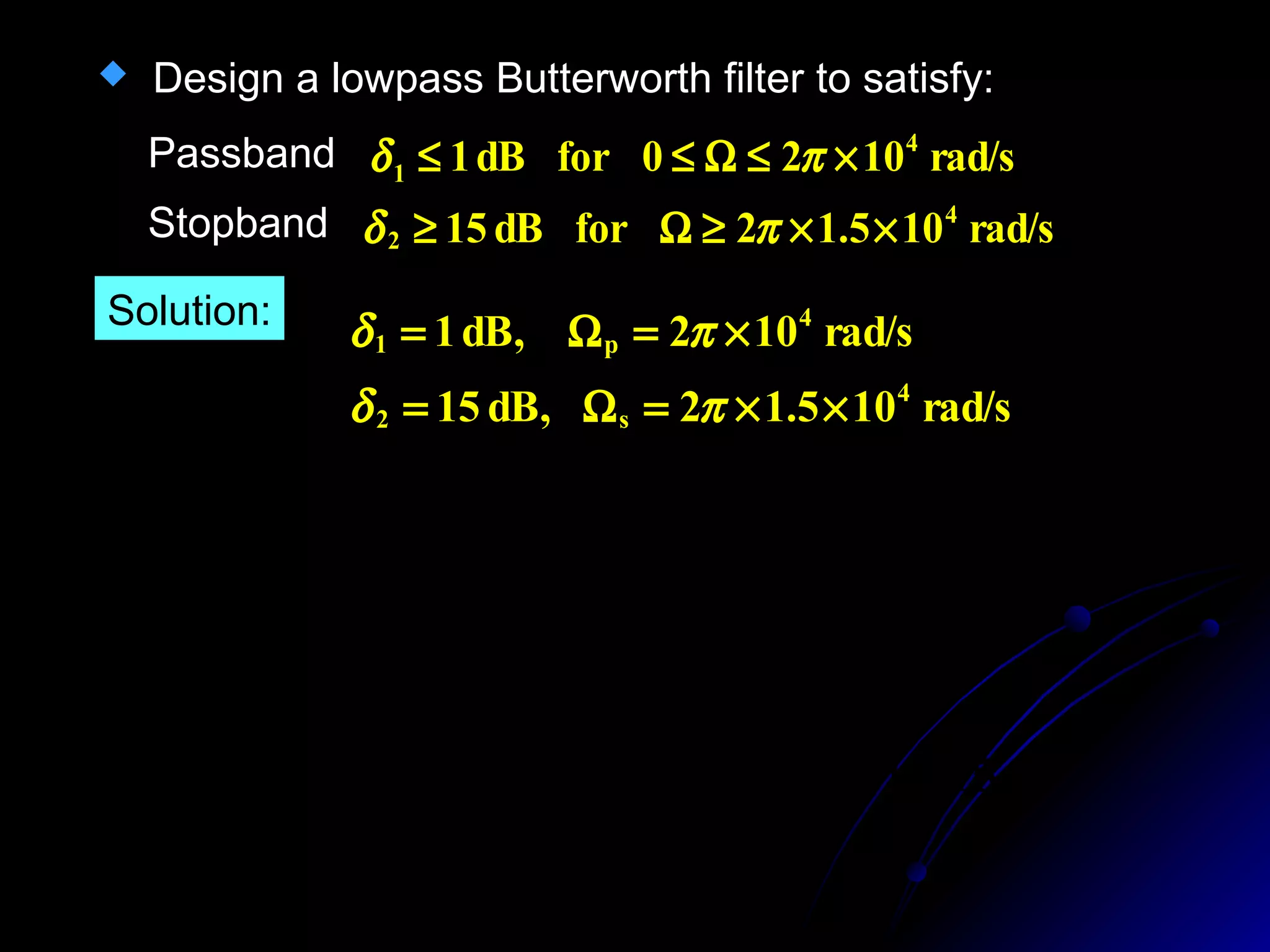  Design a lowpass Butterworth filter to satisfy:
rad/s1020fordB1 4
1 ×≤Ω≤≤ πδPassband
Stopband rad/s105.12fordB15 4
2 ××≥Ω≥ πδ
Solution:
15
105.12
1lg20
1
102
1lg20
2
4
2
4
=














Ω
××
+
=














Ω
×
+
N
c
N
c
π
π
rad/s105.12dB,15
rad/s102dB,1
4
s2
4
p1
××=Ω=
×=Ω=
πδ
πδ
 