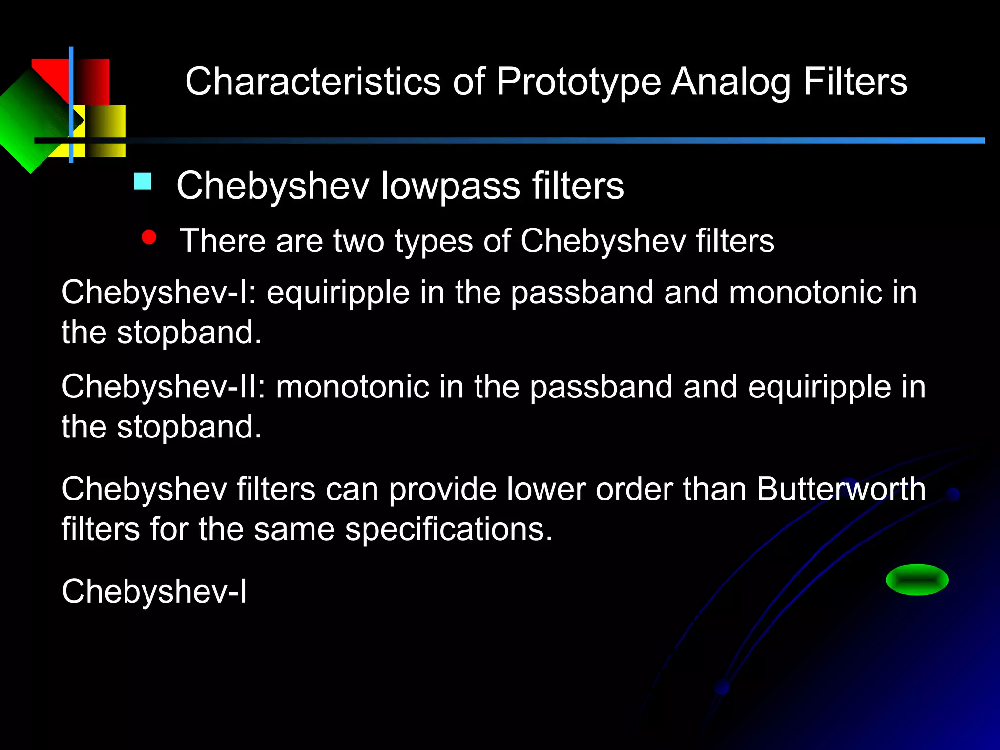 Characteristics of Prototype Analog Filters
 Chebyshev lowpass filters
 There are two types of Chebyshev filters
Chebyshev-I: equiripple in the passband and monotonic in
the stopband.
Chebyshev-II: monotonic in the passband and equiripple in
the stopband.
Chebyshev filters can provide lower order than Butterworth
filters for the same specifications.






Ω
Ω+
=Ω
c
N
a
C
jH
22
2
1
1)(
ε
Chebyshev-I
 